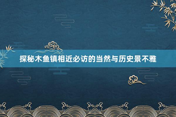 探秘木鱼镇相近必访的当然与历史景不雅